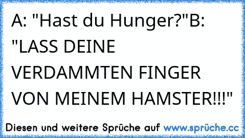 A: "Hast du Hunger?"
B: "LASS DEINE VERDAMMTEN FINGER VON MEINEM HAMSTER!!!"