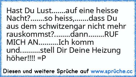 Hast Du Lust
.
.
.
.
.
.
.
auf eine heisse Nacht?
.
.
.
.
.
.
.
so heiss,.
.
.
.
.
.
.
dass Du aus dem schwitzen
gar nicht mehr rauskommst?
.
.
.
.
.
.
.
.
dann
.
.
.
.
.
.
.
.
RUF MICH AN………..
.
.
.
.
.
.
.
.
Ich komm und…….
.
.
.
.
.
.
.
.
.
stell Dir Deine Heizung höher!!!! =P