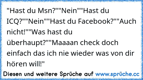 "Hast du Msn?"
"Nein"
"Hast du ICQ?"
"Nein"
"Hast du Facebook?"
"Auch nicht!"
"Was hast du überhaupt?"
"Maaaan check doch einfach das ich nie wieder was von dir hören will!"