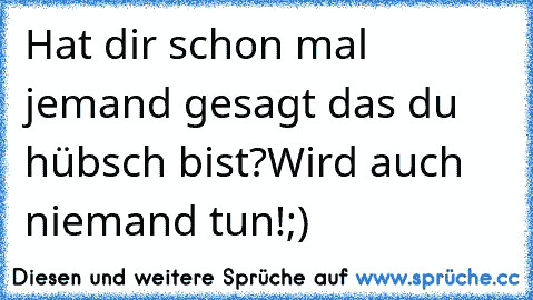 Hat dir schon mal jemand gesagt das du hübsch bist?Wird auch niemand tun!;)