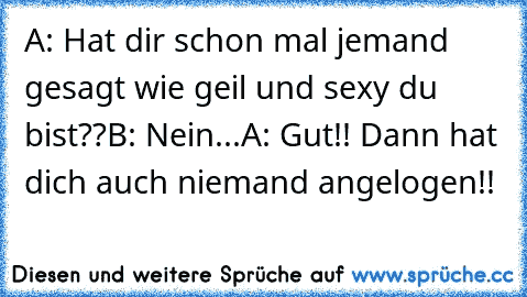 A: Hat dir schon mal jemand gesagt wie geil und sexy du bist??
B: Nein...
A: Gut!! Dann hat dich auch niemand angelogen!!