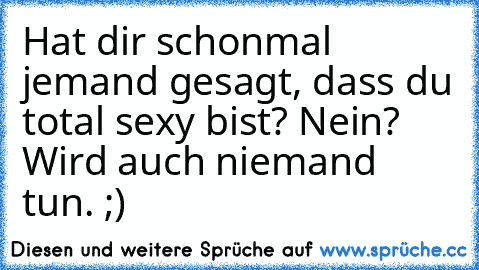 Hat dir schonmal jemand gesagt, dass du total sexy bist? Nein? Wird auch niemand tun. ;)