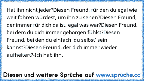 Hat ihn nicht jeder?
Diesen Freund, für den du egal wie weit fahren würdest, um ihn zu sehen?
Diesen Freund, der immer für dich da ist, egal was war?
Diesen Freund, bei dem du dich immer geborgen fühlst?
Diesen Freund, bei den du einfach 'du selbst' sein kannst?
Diesen Freund, der dich immer wieder aufheitert?
-Ich hab ihn. ♥