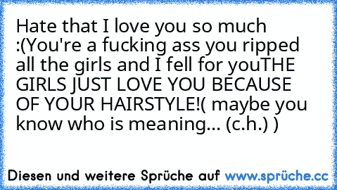 Hate that I love you so much :(
You're a fucking ass you ripped all the girls and I fell for you
THE GIRLS JUST LOVE YOU BECAUSE OF YOUR HAIRSTYLE!
( maybe you know who is meaning... (c.h.) )