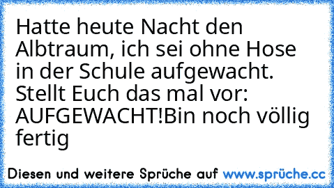 Hatte heute Nacht den Albtraum, ich sei ohne Hose in der Schule aufgewacht. Stellt Euch das mal vor: AUFGEWACHT!
Bin noch völlig fertig