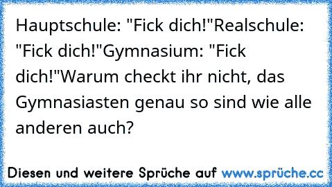 Hauptschule: "Fick dich!"
Realschule: "Fick dich!"
Gymnasium: "Fick dich!"
Warum checkt ihr nicht, das Gymnasiasten genau so sind wie alle anderen auch?