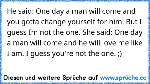 He said: One day a man will come and you gotta change yourself for him. But I guess I´m not the one. She said: One day a man will come and he will love me like I am. I guess you're not the one. ;)