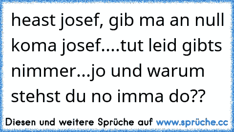 heast josef, gib ma an null koma josef....tut leid gibts nimmer...jo und warum stehst du no imma do??