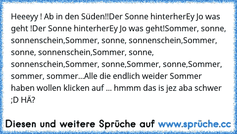 Heeeyy ! Ab in den Süden!!
Der Sonne hinterher
Ey Jo was geht !
Der Sonne hinterher
Ey Jo was geht!
Sommer, sonne, sonnenschein,
Sommer, sonne, sonnenschein,
Sommer, sonne, sonnenschein,
Sommer, sonne, sonnenschein,
Sommer, sonne,
Sommer, sonne,
Sommer, sommer, sommer...
Alle die endlich weider Sommer haben wollen klicken auf ... hmmm das is jez aba schwer ;D HÄ?