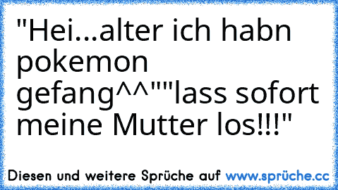 "Hei...alter ich habn pokemon gefang^^"
"lass sofort meine Mutter los!!!"