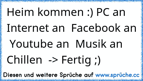 Heim kommen :) PC an ♥ Internet an ♥ Facebook an ♥ Youtube an ♥ Musik an ♥ Chillen ♥ -> Fertig ;)