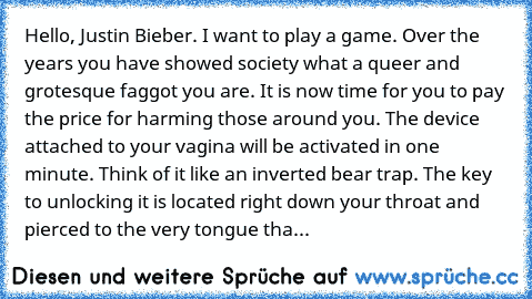Hello, Justin Bieber. I want to play a game. Over the﻿ years you have showed society what﻿ a queer and grotesque faggot you are. It is now time for you to pay the price for harming those around you.﻿ The device attached to your vagina will be activated in one minute. Think of it like an inverted bear trap. The key to unlocking it is located right down your throat and pierced to the very tongue ...