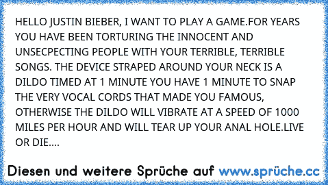 HELLO JUSTIN BIEBER, I WANT TO PLAY A GAME.
FOR YEARS YOU HAVE BEEN TORTURING THE INNOCENT AND UNSECPECTING PEOPLE WITH YOUR TERRIBLE, TERRIBLE SONGS. THE DEVICE STRAPED AROUND YOUR NECK IS A DILDO TIMED AT 1 MINUTE YOU HAVE 1 MINUTE TO SNAP THE VERY VOCAL CORDS THAT MADE YOU FAMOUS, OTHERWISE THE DILDO WILL VIBRATE AT A SPEED OF 1000 MILES PER HOUR AND WILL TEAR UP YOUR ANAL HOLE.
LIVE OR DIE. MA...