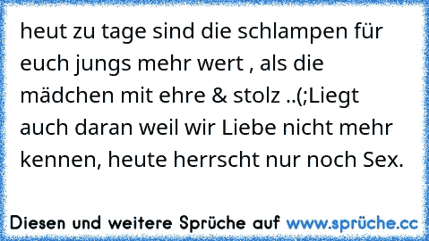 heut zu tage sind die schlampen für euch jungs mehr wert , als die mädchen mit ehre & stolz ..(;
Liegt auch daran weil wir Liebe nicht mehr kennen, heute herrscht nur noch Sex.