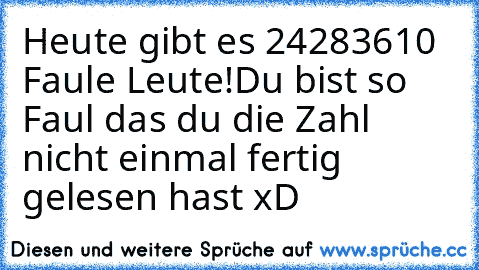 Heute gibt es 24283610 Faule Leute!
Du bist so Faul das du die Zahl nicht einmal fertig gelesen hast xD