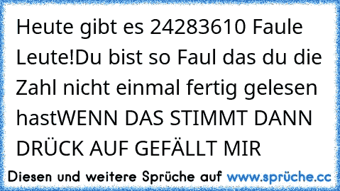 Heute gibt es 24283610 Faule Leute!
Du bist so Faul das du die Zahl nicht einmal fertig gelesen hast
WENN DAS STIMMT DANN DRÜCK AUF GEFÄLLT MIR