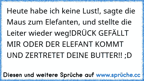 Heute habe ich keine Lust!, sagte die Maus zum Elefanten, und stellte die Leiter wieder weg!
DRÜCK GEFÄLLT MIR ODER DER ELEFANT KOMMT UND ZERTRETET DEINE BUTTER!! ;D