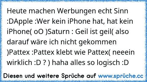 Heute machen Werbungen echt Sinn :D
Apple :
Wer kein iPhone hat, hat kein iPhone
( oO )
Saturn : 
Geil ist geil
( also darauf wäre ich nicht gekommen )
Pattex :
Pattex klebt wie Pattex
( neeein wirklich :D ? ) 
haha alles so logisch :D