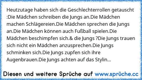 Heutzutage haben sich die Geschlechterrollen getauscht :
Die Mädchen schreiben die Jungs an.
Die Mädchen machen Schlägereien.
Die Mädchen sprechen die Jungs an.
Die Mädchen können auch Fußball spielen.
Die Mädchen beschimpfen sich.
& die Jungs ?
Die Jungs trauen sich nicht ein Mädchen anzusprechen.
Die Jungs schminken sich.
Die Jungs zupfen sich ihre Augenbrauen.
Die Jungs achten auf das Stylin...