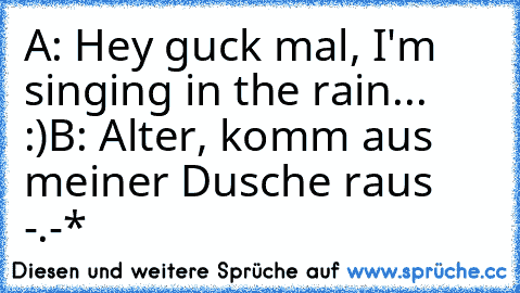 A: Hey guck mal, I'm singing in the rain... :)
B: Alter, komm aus meiner Dusche raus -.-*