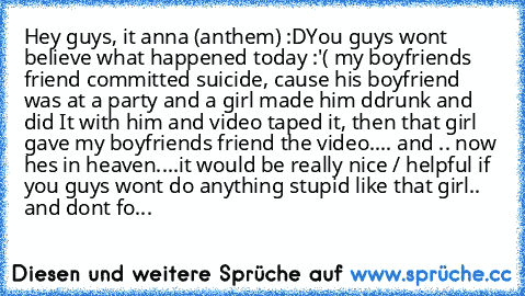 Hey guys, it anna (anthem) :D
You guys wont believe what happened today :'( my boyfriends friend committed suicide, cause his boyfriend was at a party and a girl made him ddrunk and did It with him and video taped it, then that girl gave my boyfriends friend the video.... and .. now hes in heaven....
it would be really nice / helpful if you guys wont do anything stupid like that girl.. and dont...