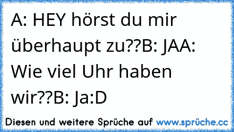 A: HEY hörst du mir überhaupt zu??
B: JA
A: Wie viel Uhr haben wir??
B: Ja
:D