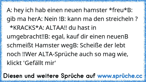 A: hey ich hab einen neuen hamster *freu*
B: gib ma her
A: Nein !
B: kann ma den streicheln ?
    *KRACKS*
A: ALTAA!! du hast in umgebracht!!
B: egal, kauf dir einen neuen
B schmeißt Hamster weg
B: Scheiße der lebt noch !!
Wer ALTA-Sprüche auch so mag wie, klickt 'Gefällt mir'