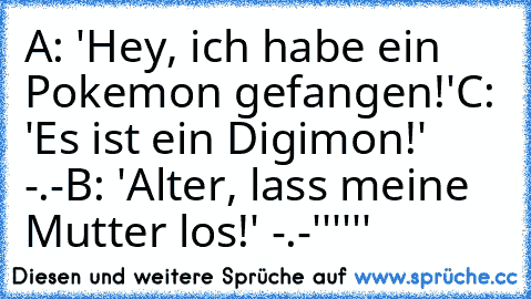 A: 'Hey, ich habe ein Pokemon gefangen!'
C: 'Es ist ein Digimon!' -.-
B: 'Alter, lass meine Mutter los!' -.-''''''