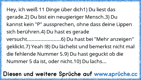 Hey, ich weiß 11 Dinge über dich
1) Du liest das gerade.
2) Du bist ein neugieriger Mensch.
3) Du kannst kein "P" aussprechen, ohne dass deine Lippen sich berühren.
4) Du hast es gerade versucht.
......................6) Du hast bei "Mehr anzeigen" geklickt.
7) Yeah !
8) Du lächelst und bemerkst nicht mal die fehlende Nummer 5.
9) Du hast geguckt ob die Nummer 5 da ist, oder nicht.
10) Du lachs...