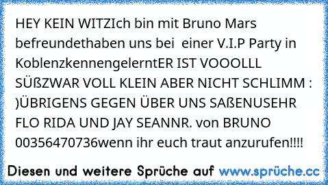 HEY KEIN WITZ
Ich bin mit Bruno Mars befreundet
haben uns bei  einer V.I.P Party in Koblenz
kennengelernt
ER IST VOOOLLL SÜß
ZWAR VOLL KLEIN ABER NICHT SCHLIMM : )
ÜBRIGENS GEGEN ÜBER UNS SAßEN
USEHR FLO RIDA UND JAY SEAN
NR. von BRUNO 00356470736
wenn ihr euch traut anzurufen!!!!