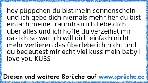 hey püppchen du bist mein sonnenschein und ich gebe dich niemals mehr her du bist einfach meine traumfrau ich liebe dich über alles und ich hoffe du verzeihst mir das ich so war ich will dich einfach nicht mehr verlieren das überlebe ich nicht und du bedeutest mir echt viel kuss mein baby i love you KUSS ♥♥♥♥♥♥♥♥♥♥♥