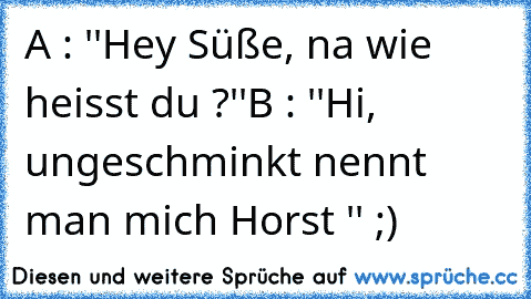 A : ''Hey Süße, na wie heisst du ?''
B : ''Hi, ungeschminkt nennt man mich Horst '' ;)