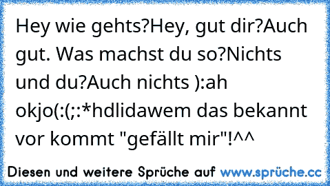 Hey wie gehts?
Hey, gut dir?
Auch gut. Was machst du so?
Nichts und du?
Auch nichts ):
ah ok
jo
(:
(;
:*
hdl
ida
wem das bekannt vor kommt "gefällt mir"!^^