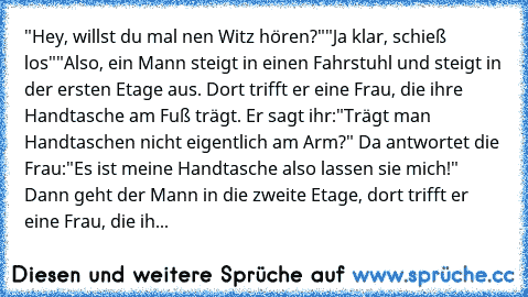 "Hey, willst du mal nen Witz hören?"
"Ja klar, schieß los"
"Also, ein Mann steigt in einen Fahrstuhl und steigt in der ersten Etage aus. Dort trifft er eine Frau, die ihre Handtasche am Fuß trägt. Er sagt ihr:"Trägt man Handtaschen nicht eigentlich am Arm?" Da antwortet die Frau:"Es ist meine Handtasche also lassen sie mich!" Dann geht der Mann in die zweite Etage, dort trifft er eine Frau, die ih...