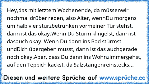 Hey,
das mit letztem Wochenende, da müssen
wir nochmal drüber reden, also Alter, wenn
Du morgens um halb vier sturzbetrunken vor
meiner Tür stehst, dann ist das okay.
Wenn Du Sturm klingelst, dann ist das
auch okay. Wenn Du dann ins Bad stürmst und
Dich übergeben musst, dann ist das auch
gerade noch okay.
Aber, dass Du dann ins Wohnzimmer
gehst, auf den Teppich kackst, da Salzstangen
reinstecks...