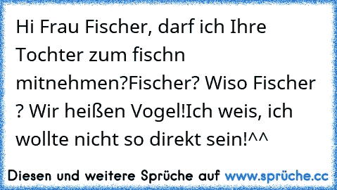 Hi Frau Fischer, darf ich Ihre Tochter zum fischn mitnehmen?
Fischer? Wiso Fischer ? Wir heißen Vogel!
Ich weis, ich wollte nicht so direkt sein!^^