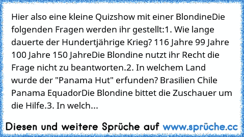 Hier also eine kleine Quizshow mit einer Blondine
Die folgenden Fragen werden ihr gestellt:
1. Wie lange dauerte der Hundertjährige Krieg?
· 116 Jahre
· 99 Jahre
· 100 Jahre
· 150 Jahre
Die Blondine nutzt ihr Recht die Frage nicht zu beantworten.
2. In welchem Land wurde der "Panama Hut" erfunden?
· Brasilien
· Chile
· Panama
· Equador
Die Blondine bittet die Zuschauer um die Hilfe.
3. In welch...