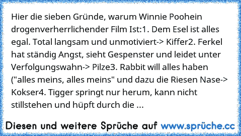 Hier die sieben Gründe, warum Winnie Pooh
ein drogenverherrlichender Film Ist:
1. Dem Esel ist alles egal. Total langsam und unmotiviert
-> Kiffer
2. Ferkel hat ständig Angst, sieht Gespenster und leidet unter Verfolgungswahn
-> Pilze
3. Rabbit will alles haben ("alles meins, alles meins" und dazu die Riesen Nase
-> Kokser
4. Tigger springt nur herum, kann nicht stillstehen und hüpft durch die ...