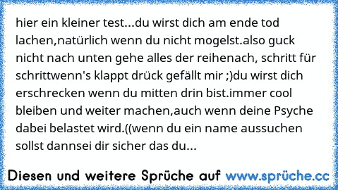 hier ein kleiner test...
du wirst dich am ende tod lachen,
natürlich wenn du nicht mogelst.
also guck nicht nach unten gehe alles der reihe
nach, schritt für schritt
wenn's klappt drück gefällt mir ;)
du wirst dich erschrecken wenn du mitten drin bist.
immer cool bleiben und weiter machen,
auch wenn deine Psyche dabei belastet wird.
((wenn du ein name aussuchen sollst dann
sei dir sicher das du...