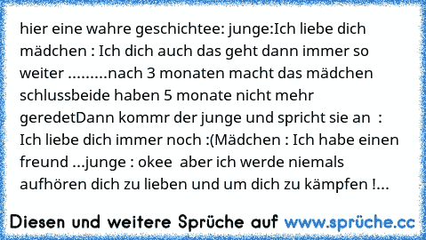 hier eine wahre geschichtee: 
junge:Ich liebe dich  ♥
mädchen : Ich dich auch ♥
das geht dann immer so weiter .........
nach 3 monaten macht das mädchen schluss
beide haben 5 monate nicht mehr geredet
Dann kommr der junge und spricht sie an  : Ich liebe dich immer noch :(
Mädchen : Ich habe einen freund ...
junge : okee  aber ich werde niemals aufhören dich zu lieben und um dich zu kämpfen !...