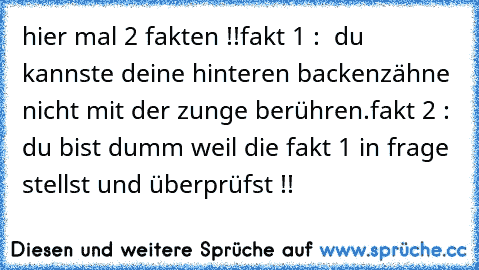 hier mal 2 fakten !!
fakt 1 :  du kannste deine hinteren backenzähne nicht mit der zunge berühren.
fakt 2 :  du bist dumm weil die fakt 1 in frage stellst und überprüfst !!