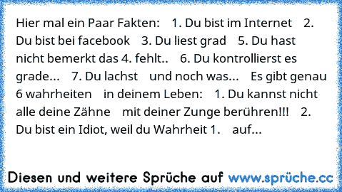 Hier mal ein Paar Fakten:
    1. Du bist im Internet
    2. Du bist bei facebook
    3. Du liest grad
    5. Du hast nicht bemerkt das 4. fehlt..
    6. Du kontrollierst es grade...
    7. Du lachst
    und noch was...
    Es gibt genau 6 wahrheiten
    in deinem Leben:
    1. Du kannst nicht alle deine Zähne
    mit deiner Zunge berühren!!!
    2. Du bist ein Idiot, weil du Wahrheit 1.
    auf...