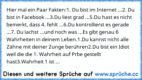 Hier mal ein Paar Fakten:
1. Du bist im Internet ...
2. Du bist in Facebook ...
3.Du liest grad ...
5.Du hast es nicht bemerkt, dass 4. fehlt ...
6.Du kontrollierst es gerade ...
7. Du lachst ...
und noch was ...
Es gibt genau 6 Wahrheiten in deinem Leben.
1.Du kannst nicht alle Zähne mit deiner Zunge berühren
2.Du bist ein Idiot weil die die 1. Wahrheit auf Prbe gestellt hast
3.Wahrheit 1 ist ...