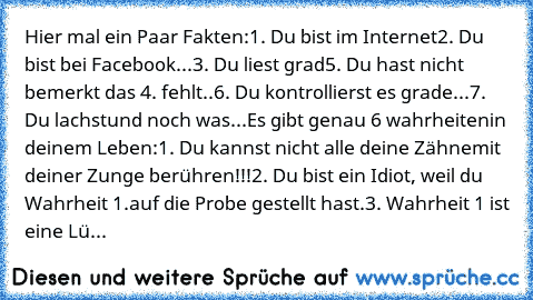 Hier mal ein Paar Fakten:
1. Du bist im Internet
2. Du bist bei Facebook
...
3. Du liest grad
5. Du hast nicht bemerkt das 4. fehlt..
6. Du kontrollierst es grade...
7. Du lachst
und noch was...
Es gibt genau 6 wahrheiten
in deinem Leben:
1. Du kannst nicht alle deine Zähne
mit deiner Zunge berühren!!!
2. Du bist ein Idiot, weil du Wahrheit 1.
auf die Probe gestellt hast.
3. Wahrheit 1 ist eine...