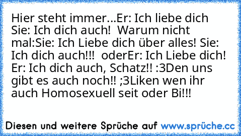 Hier steht immer...
Er: Ich liebe dich ♥
Sie: Ich dich auch! ♥ 
Warum nicht mal:
Sie: Ich Liebe dich über alles! ♥
Sie: Ich dich auch!!!♥ ♥ 
oder
Er: Ich Liebe dich! ♥
Er: Ich dich auch, Schatz!! :3
Den uns gibt es auch noch!! ;3
Liken wen ihr auch Homosexuell seit oder Bi!!!