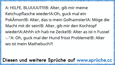 A: HILFE, BLUUUUT!!!
B: Alter, gib mir meine Ketchupflasche wieder!
A:Oh, guck mal ein Pokémon!
B: Alter, das is mein Golhamster!
A: Möge die Macht mit dir sein!
B: Alter, gib mir den Kochtopf wieder!
A:Ahhh ich hab ne Zecke!
B: Alter as ist n Fussel -.-"
A: Oh, guck mal der Hund frisst Probleme!
B: Alter wo ist mein Mathebuch?!