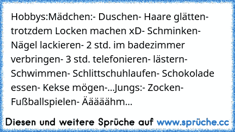 Hobbys:
Mädchen:
- Duschen
- Haare glätten
- trotzdem Locken machen xD
- Schminken
- Nägel lackieren
- 2 std. im badezimmer verbringen
- 3 std. telefonieren
- lästern
- Schwimmen
- Schlittschuhlaufen
- Schokolade essen
- Kekse mögen
-...
Jungs:
- Zocken
- Fußballspielen
- Ääääähm...