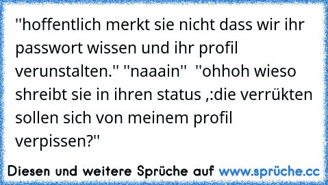 ''hoffentlich merkt sie nicht dass wir ihr passwort wissen und ihr profil verunstalten.'' ''naaain''  ''ohhoh wieso shreibt sie in ihren status ,:die verrükten sollen sich von meinem profil verpissen?''