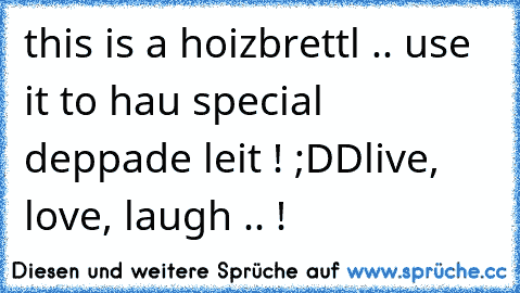 this is a hoizbrettl .. use it to hau special deppade leit ! ;DD
live, love, laugh .. !