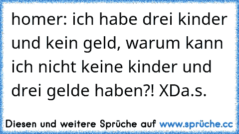 homer: ich habe drei kinder und kein geld, warum kann ich nicht keine kinder und drei gelde haben?! XD
a.s.